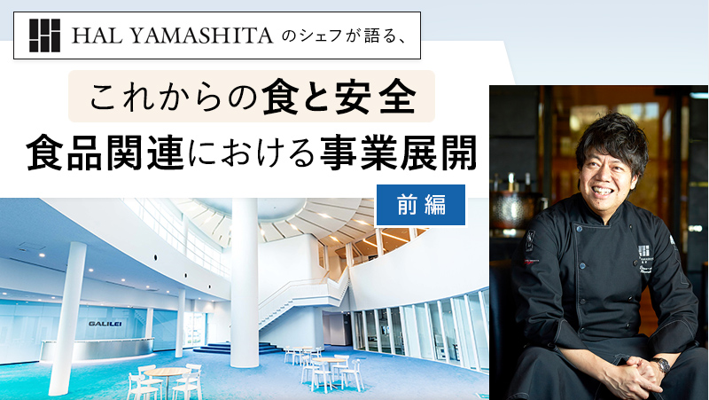 【前編】HAL YAMASHITAのシェフが語る、 「これからの食と安全 食品関連における事業展開」